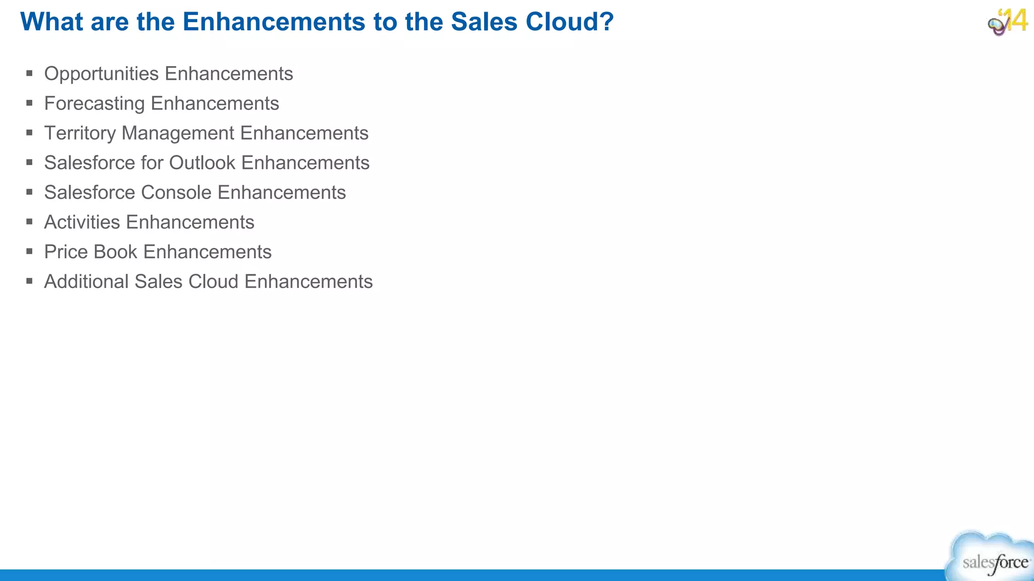  Opportunities Enhancements
 Forecasting Enhancements
 Territory Management Enhancements
 Salesforce for Outlook Enhancements
 Salesforce Console Enhancements
 Activities Enhancements
 Price Book Enhancements
 Additional Sales Cloud Enhancements
What are the Enhancements to the Sales Cloud?
 