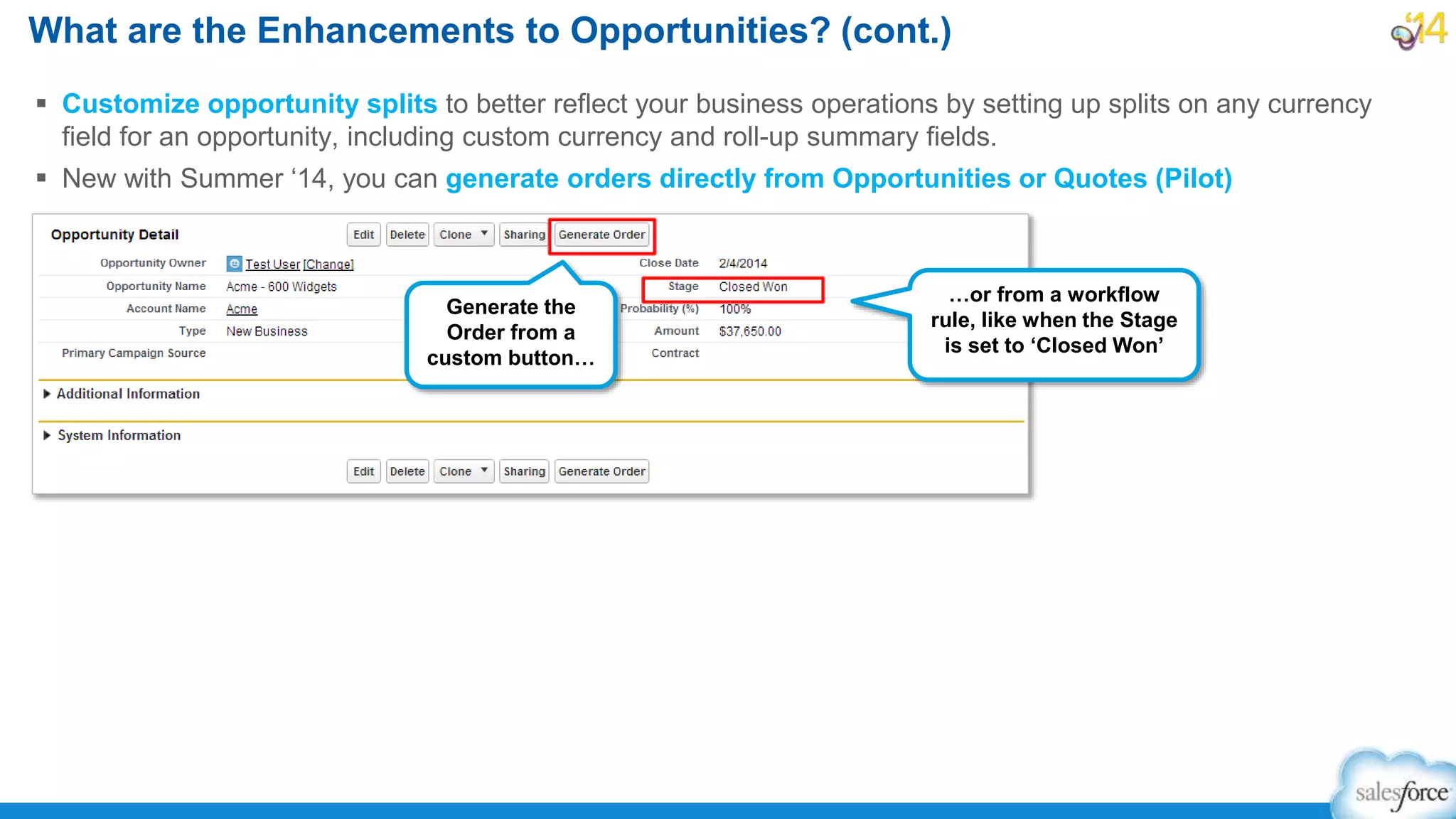  Customize opportunity splits to better reflect your business operations by setting up splits on any currency
field for an opportunity, including custom currency and roll-up summary fields.
 New with Summer ‘14, you can generate orders directly from Opportunities or Quotes (Pilot)
What are the Enhancements to Opportunities? (cont.)
Generate the
Order from a
custom button…
…or from a workflow
rule, like when the Stage
is set to ‘Closed Won’
 