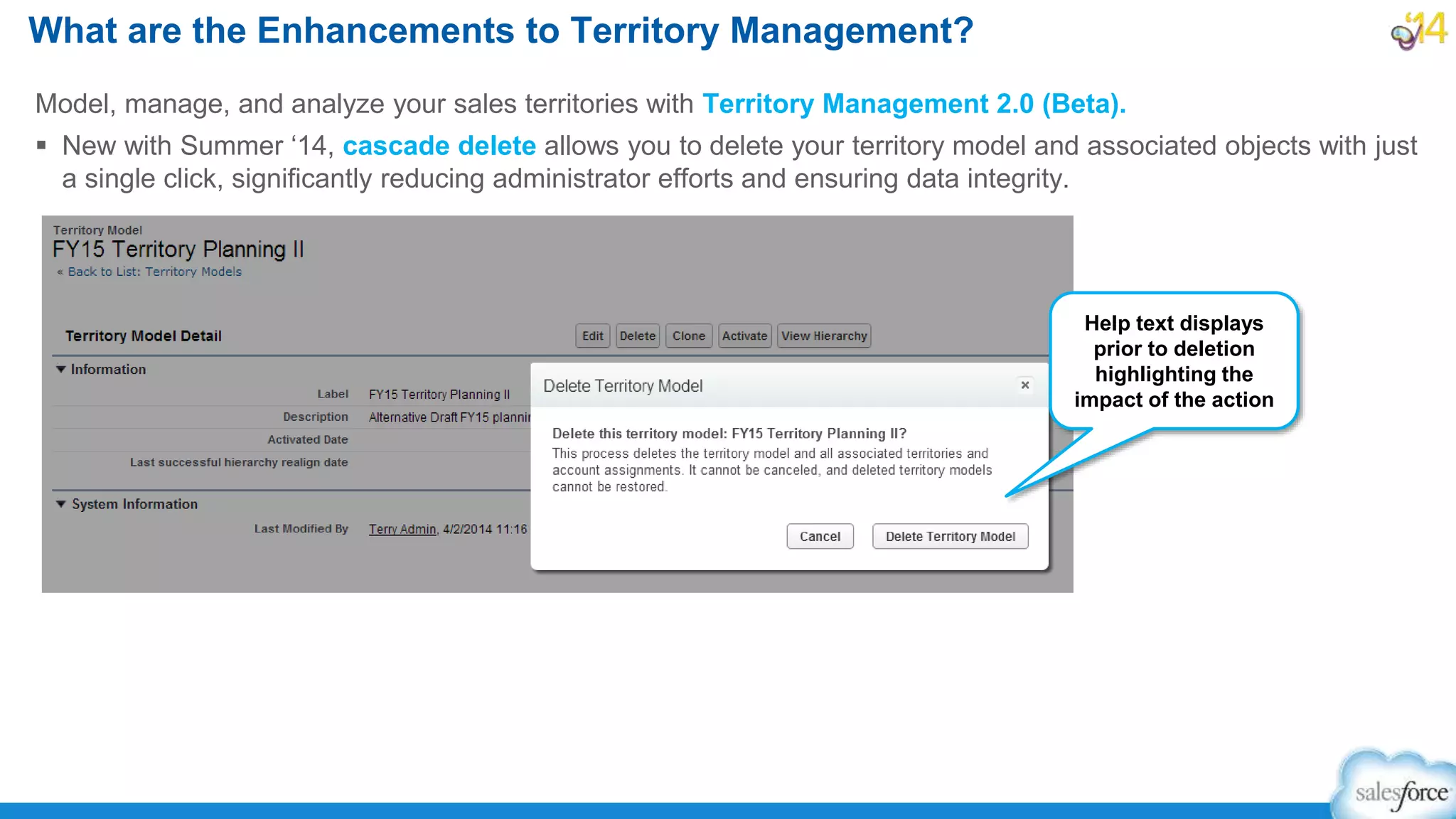 Model, manage, and analyze your sales territories with Territory Management 2.0 (Beta).
 New with Summer ‘14, cascade delete allows you to delete your territory model and associated objects with just
a single click, significantly reducing administrator efforts and ensuring data integrity.
What are the Enhancements to Territory Management?
Help text displays
prior to deletion
highlighting the
impact of the action
 