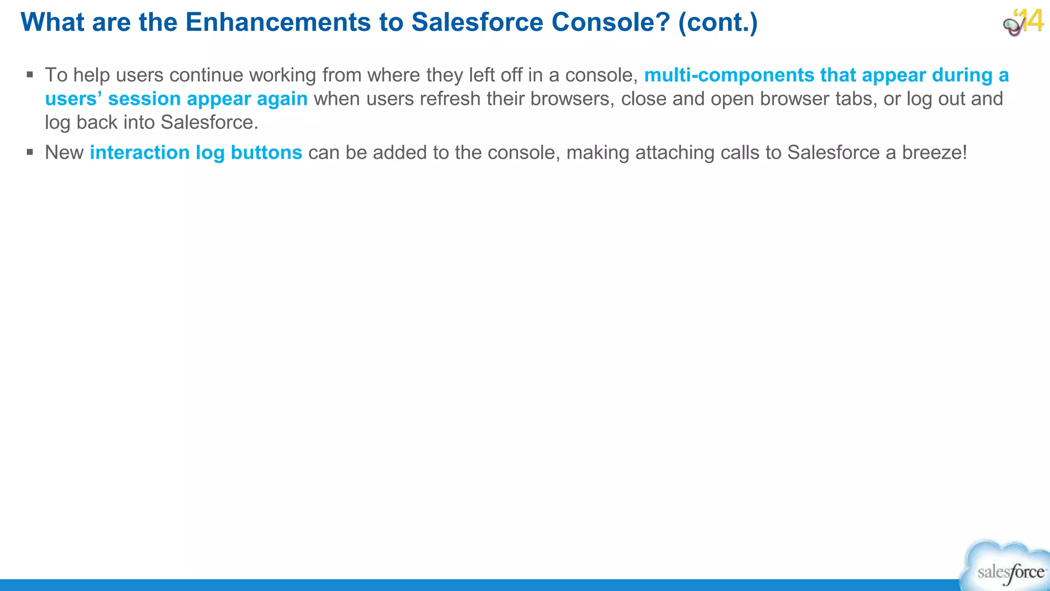  To help users continue working from where they left off in a console, multi-components that appear during a
users’ session appear again when users refresh their browsers, close and open browser tabs, or log out and
log back into Salesforce.
 New interaction log buttons can be added to the console, making attaching calls to Salesforce a breeze!
What are the Enhancements to Salesforce Console? (cont.)
 
