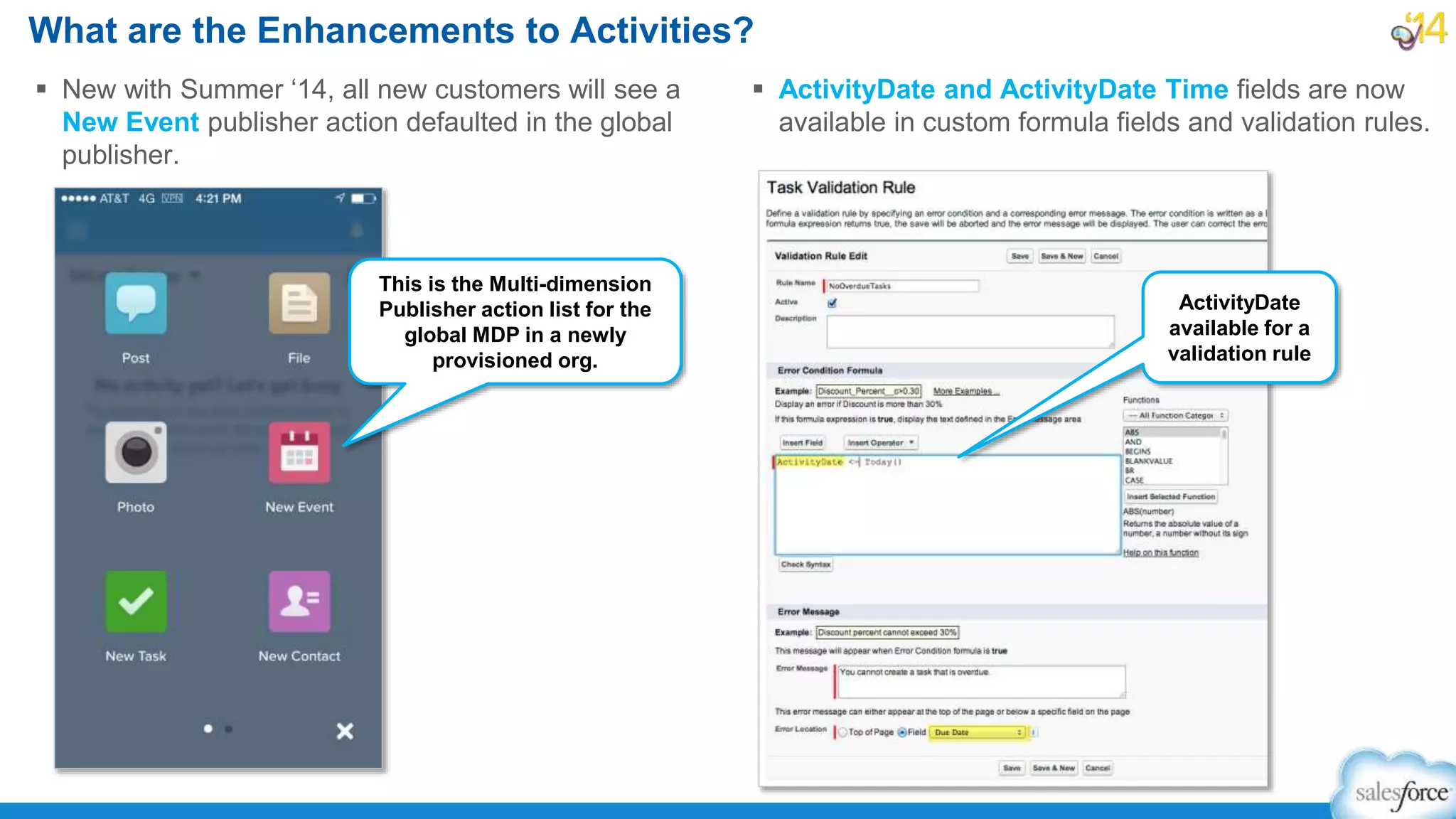 What are the Enhancements to Activities?
 New with Summer ‘14, all new customers will see a
New Event publisher action defaulted in the global
publisher.
 ActivityDate and ActivityDate Time fields are now
available in custom formula fields and validation rules.
This is the Multi-dimension
Publisher action list for the
global MDP in a newly
provisioned org.
ActivityDate
available for a
validation rule
 
