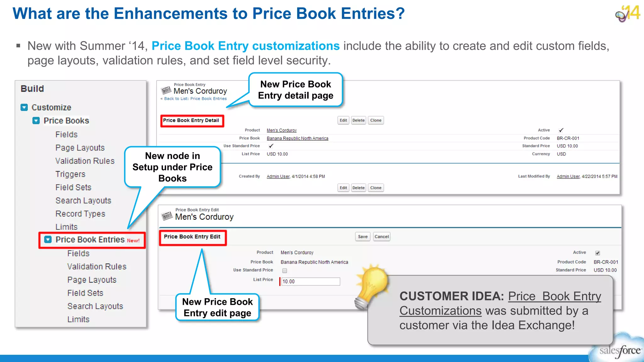  New with Summer ‘14, Price Book Entry customizations include the ability to create and edit custom fields,
page layouts, validation rules, and set field level security.
What are the Enhancements to Price Book Entries?
New node in
Setup under Price
Books
New Price Book
Entry detail page
New Price Book
Entry edit page
CUSTOMER IDEA: Price Book Entry
Customizations was submitted by a
customer via the Idea Exchange!
 