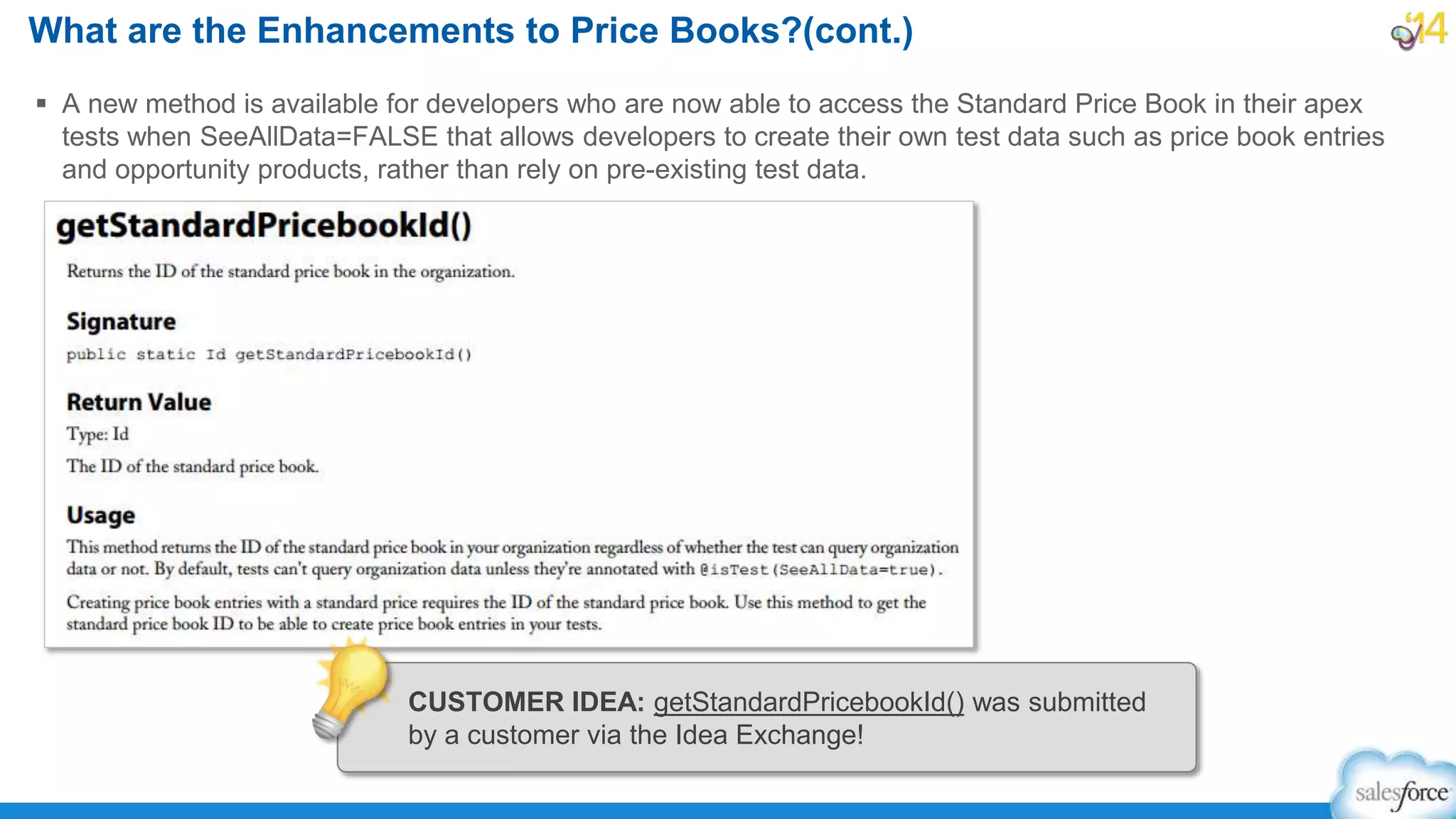  A new method is available for developers who are now able to access the Standard Price Book in their apex
tests when SeeAllData=FALSE that allows developers to create their own test data such as price book entries
and opportunity products, rather than rely on pre-existing test data.
What are the Enhancements to Price Books?(cont.)
CUSTOMER IDEA: getStandardPricebookId() was submitted
by a customer via the Idea Exchange!
 