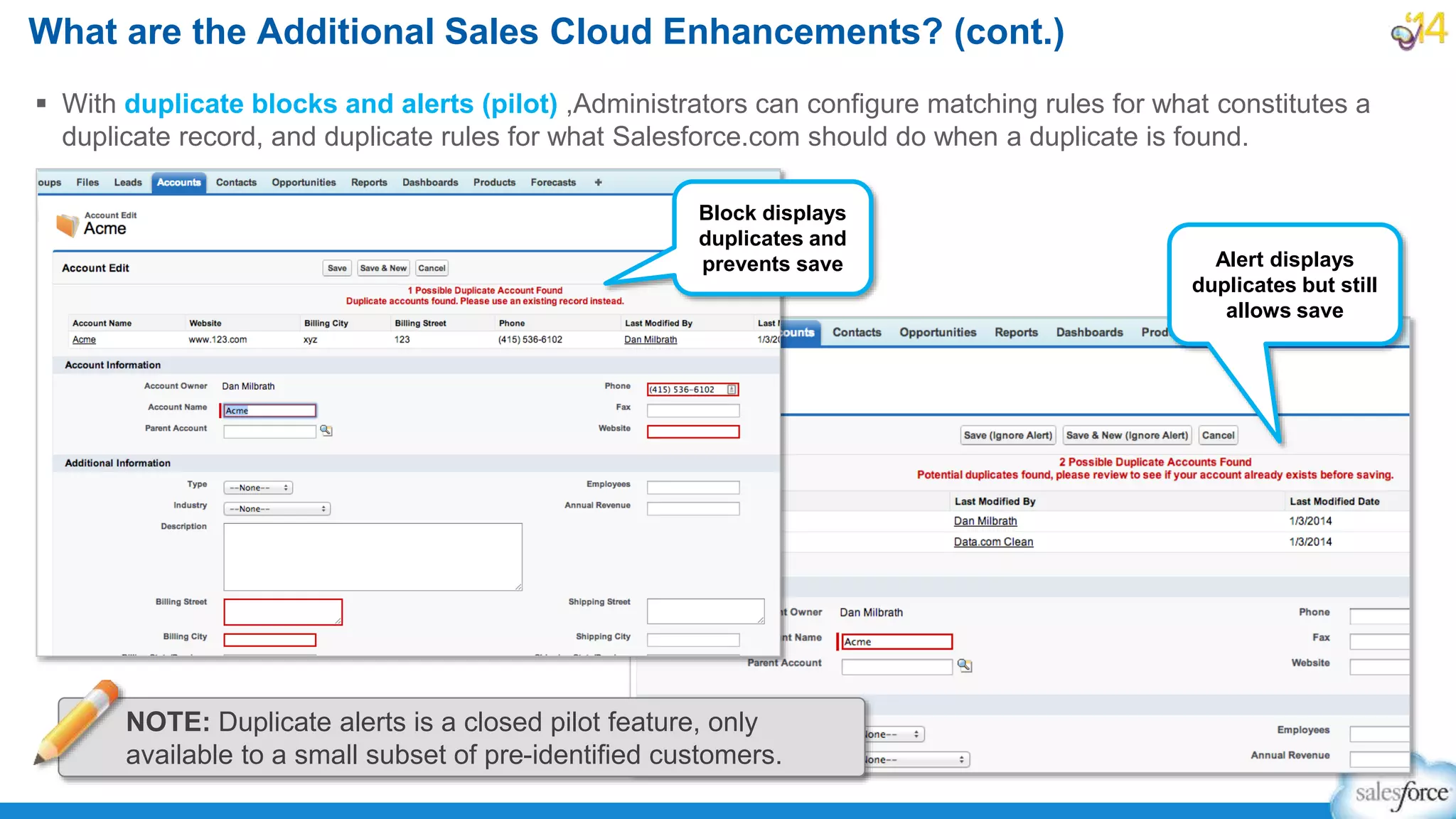  With duplicate blocks and alerts (pilot) ,Administrators can configure matching rules for what constitutes a
duplicate record, and duplicate rules for what Salesforce.com should do when a duplicate is found.
What are the Additional Sales Cloud Enhancements? (cont.)
Block displays
duplicates and
prevents save Alert displays
duplicates but still
allows save
NOTE: Duplicate alerts is a closed pilot feature, only
available to a small subset of pre-identified customers.
 
