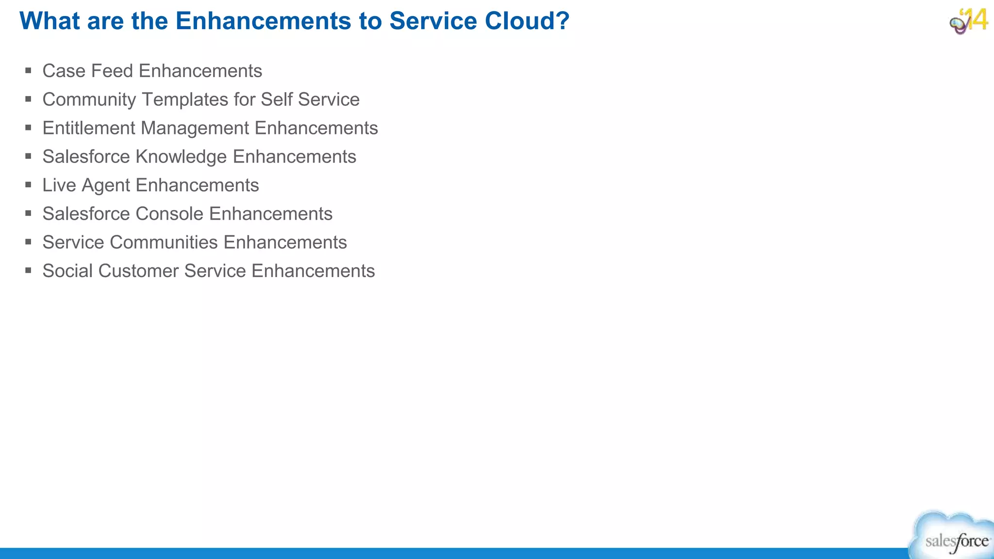  Case Feed Enhancements
 Community Templates for Self Service
 Entitlement Management Enhancements
 Salesforce Knowledge Enhancements
 Live Agent Enhancements
 Salesforce Console Enhancements
 Service Communities Enhancements
 Social Customer Service Enhancements
What are the Enhancements to Service Cloud?
 