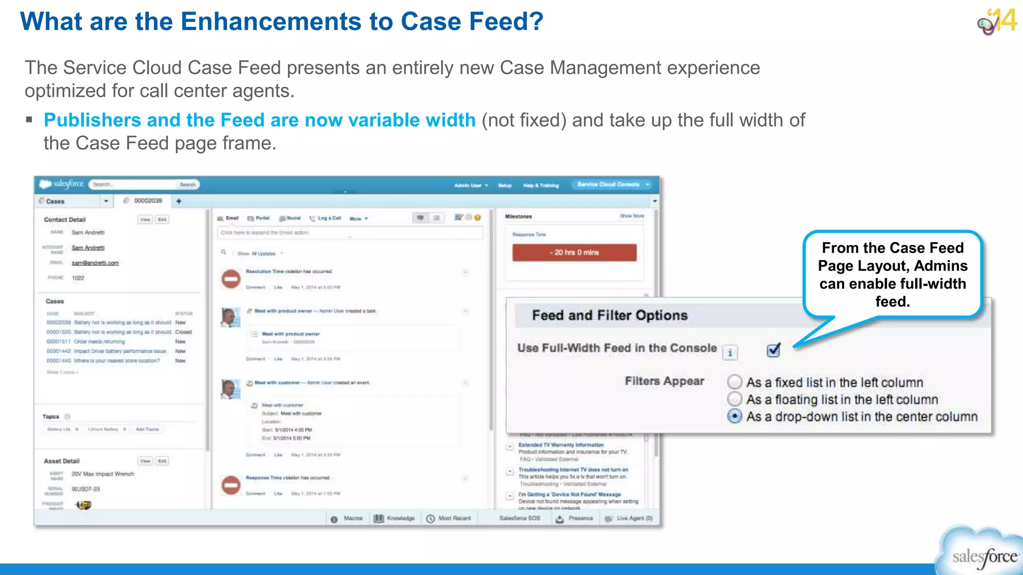 The Service Cloud Case Feed presents an entirely new Case Management experience
optimized for call center agents.
 Publishers and the Feed are now variable width (not fixed) and take up the full width of
the Case Feed page frame.
What are the Enhancements to Case Feed?
From the Case Feed
Page Layout, Admins
can enable full-width
feed.
 