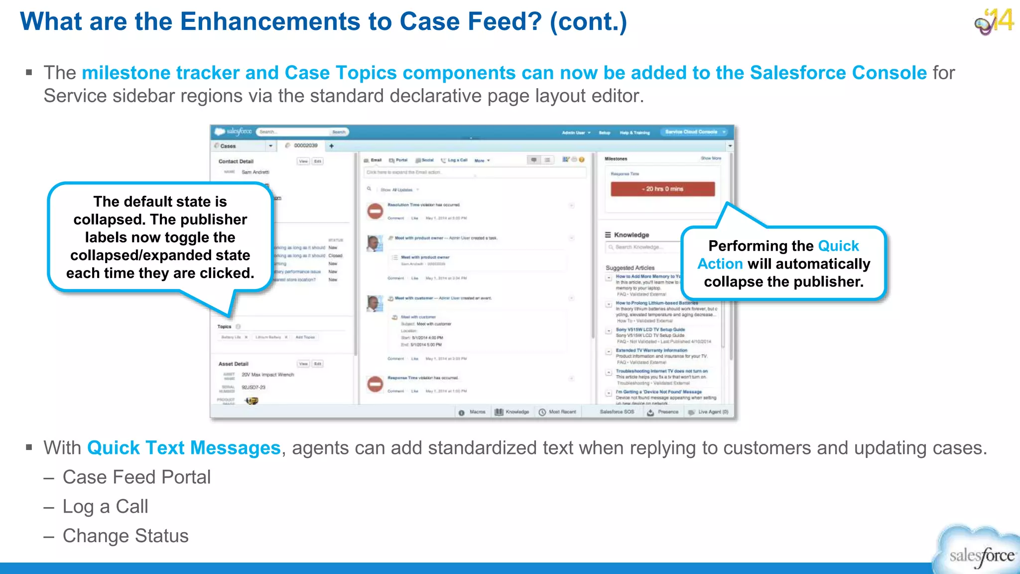  The milestone tracker and Case Topics components can now be added to the Salesforce Console for
Service sidebar regions via the standard declarative page layout editor.
 With Quick Text Messages, agents can add standardized text when replying to customers and updating cases.
– Case Feed Portal
– Log a Call
– Change Status
What are the Enhancements to Case Feed? (cont.)
The default state is
collapsed. The publisher
labels now toggle the
collapsed/expanded state
each time they are clicked.
Performing the Quick
Action will automatically
collapse the publisher.
 