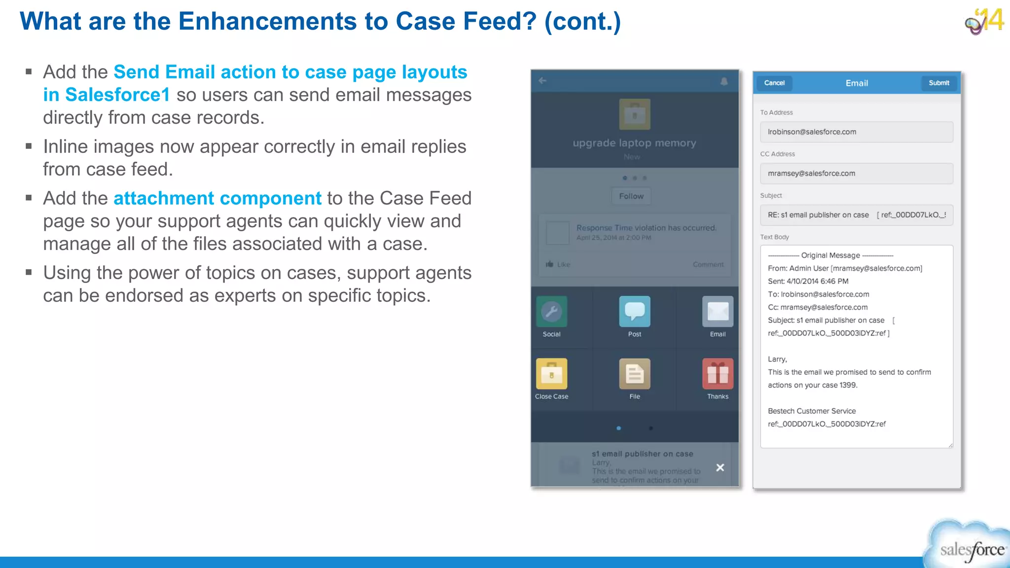  Add the Send Email action to case page layouts
in Salesforce1 so users can send email messages
directly from case records.
 Inline images now appear correctly in email replies
from case feed.
 Add the attachment component to the Case Feed
page so your support agents can quickly view and
manage all of the files associated with a case.
 Using the power of topics on cases, support agents
can be endorsed as experts on specific topics.
What are the Enhancements to Case Feed? (cont.)
 