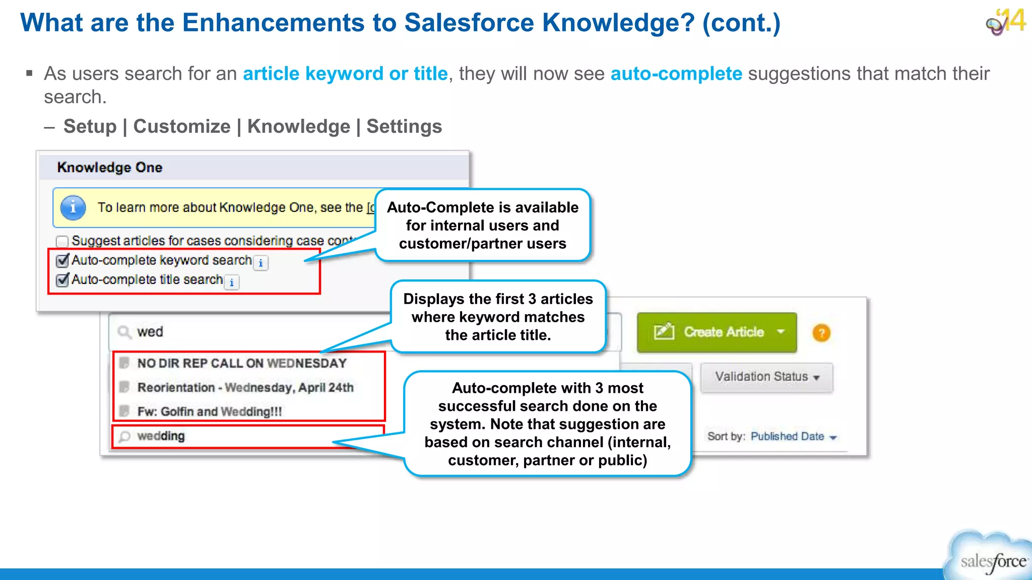  As users search for an article keyword or title, they will now see auto-complete suggestions that match their
search.
– Setup | Customize | Knowledge | Settings
What are the Enhancements to Salesforce Knowledge? (cont.)
Auto-Complete is available
for internal users and
customer/partner users
Auto-complete with 3 most
successful search done on the
system. Note that suggestion are
based on search channel (internal,
customer, partner or public)
Displays the first 3 articles
where keyword matches
the article title.
 