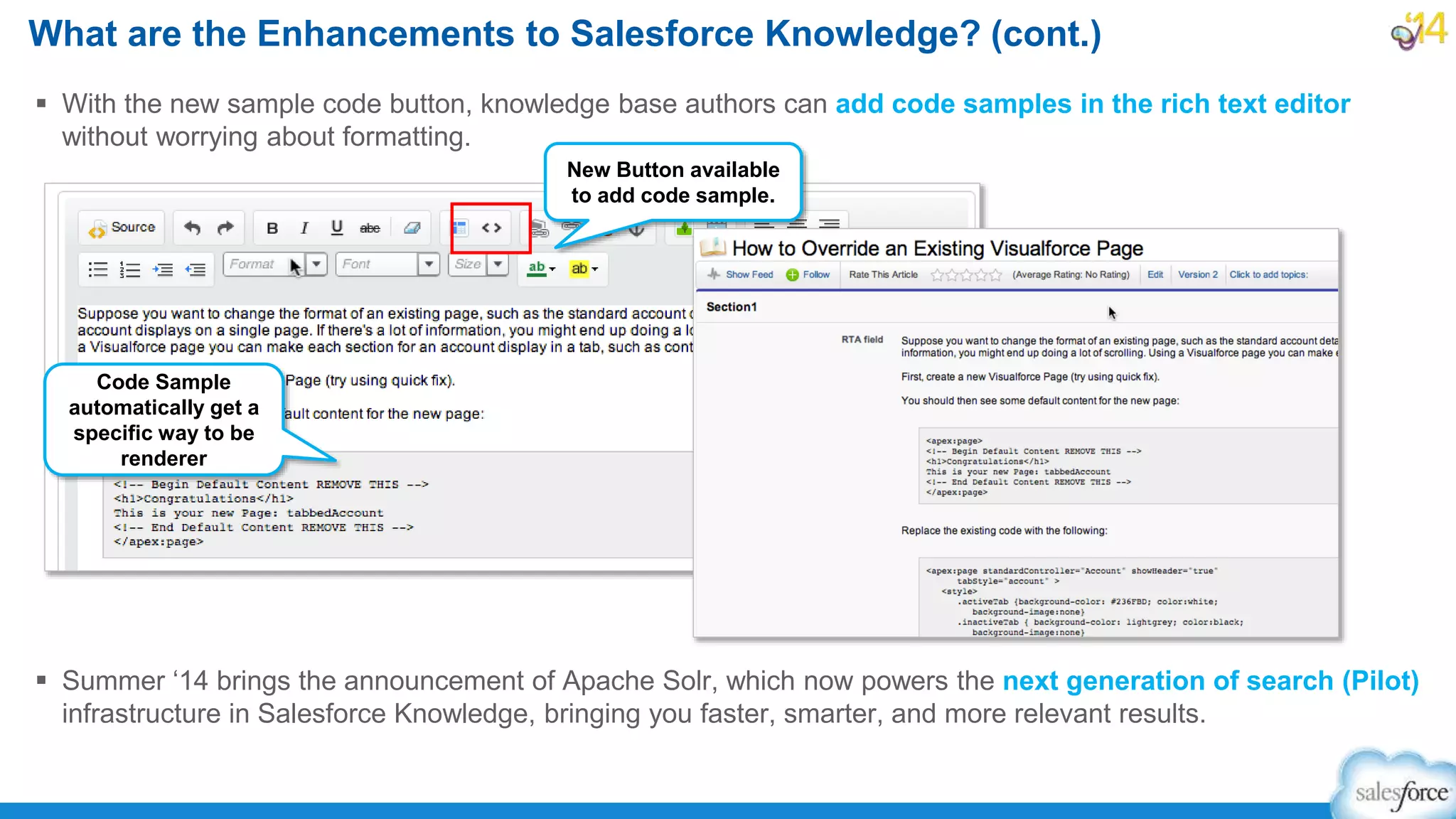  With the new sample code button, knowledge base authors can add code samples in the rich text editor
without worrying about formatting.
 Summer ‘14 brings the announcement of Apache Solr, which now powers the next generation of search (Pilot)
infrastructure in Salesforce Knowledge, bringing you faster, smarter, and more relevant results.
What are the Enhancements to Salesforce Knowledge? (cont.)
New Button available
to add code sample.
Code Sample
automatically get a
specific way to be
renderer
 