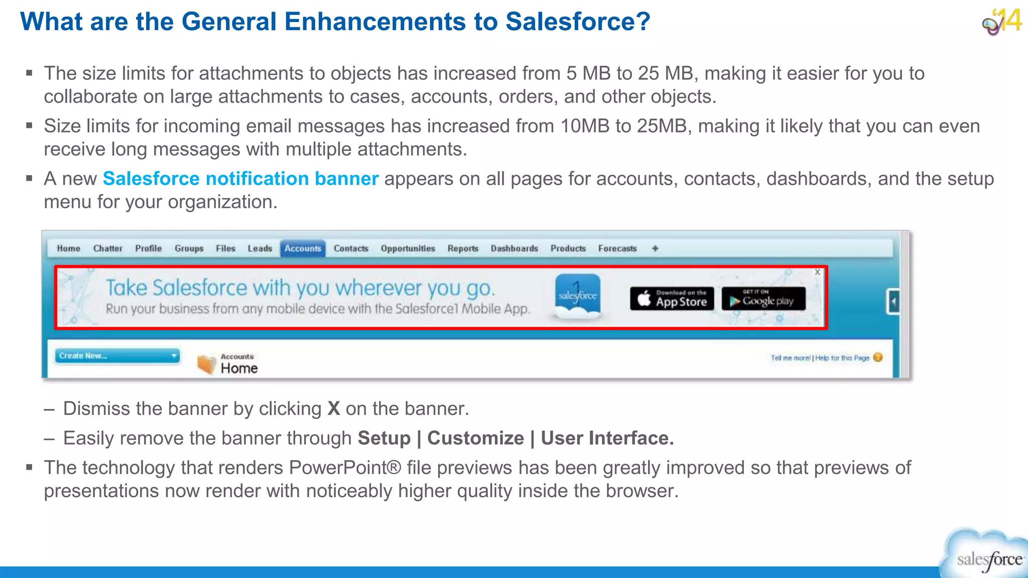  The size limits for attachments to objects has increased from 5 MB to 25 MB, making it easier for you to
collaborate on large attachments to cases, accounts, orders, and other objects.
 Size limits for incoming email messages has increased from 10MB to 25MB, making it likely that you can even
receive long messages with multiple attachments.
 A new Salesforce notification banner appears on all pages for accounts, contacts, dashboards, and the setup
menu for your organization.
– Dismiss the banner by clicking X on the banner.
– Easily remove the banner through Setup | Customize | User Interface.
 The technology that renders PowerPoint® file previews has been greatly improved so that previews of
presentations now render with noticeably higher quality inside the browser.
What are the General Enhancements to Salesforce?
 