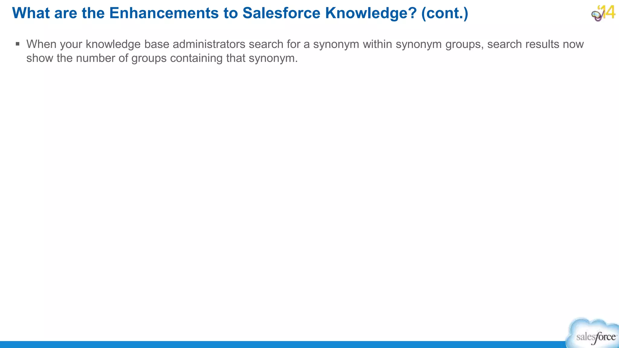  When your knowledge base administrators search for a synonym within synonym groups, search results now
show the number of groups containing that synonym.
What are the Enhancements to Salesforce Knowledge? (cont.)
 