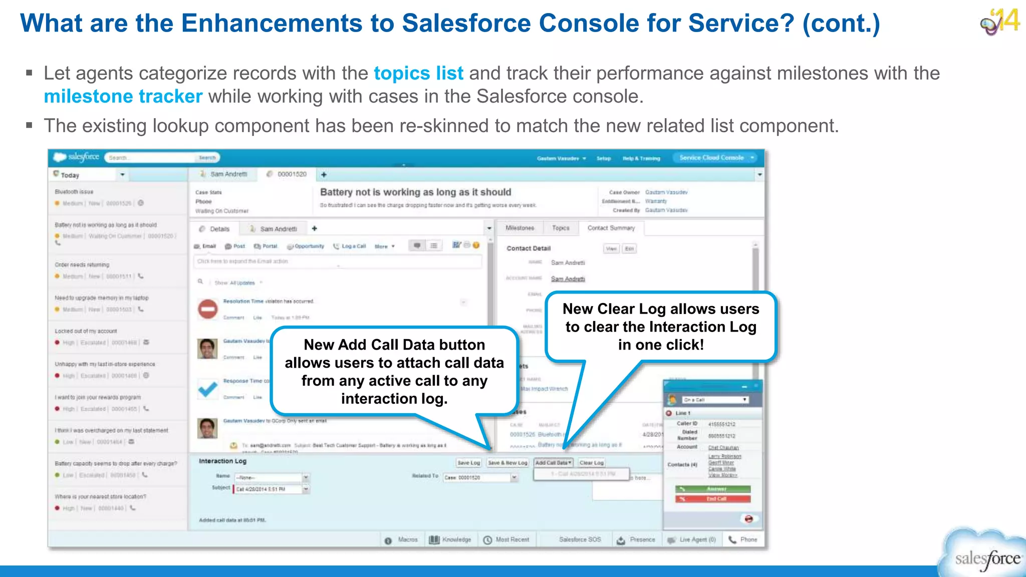  Let agents categorize records with the topics list and track their performance against milestones with the
milestone tracker while working with cases in the Salesforce console.
 The existing lookup component has been re-skinned to match the new related list component.
What are the Enhancements to Salesforce Console for Service? (cont.)
New Add Call Data button
allows users to attach call data
from any active call to any
interaction log.
New Clear Log allows users
to clear the Interaction Log
in one click!
 