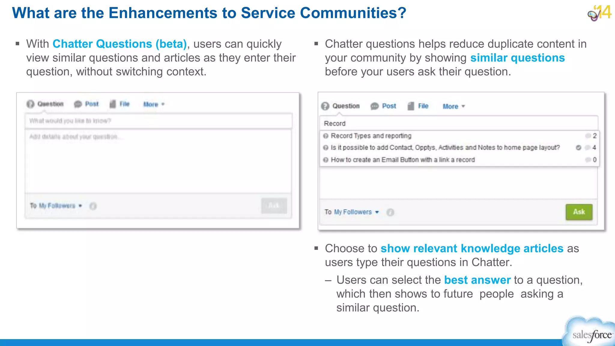 What are the Enhancements to Service Communities?
 With Chatter Questions (beta), users can quickly
view similar questions and articles as they enter their
question, without switching context.
 Chatter questions helps reduce duplicate content in
your community by showing similar questions
before your users ask their question.
 Choose to show relevant knowledge articles as
users type their questions in Chatter.
– Users can select the best answer to a question,
which then shows to future people asking a
similar question.
 