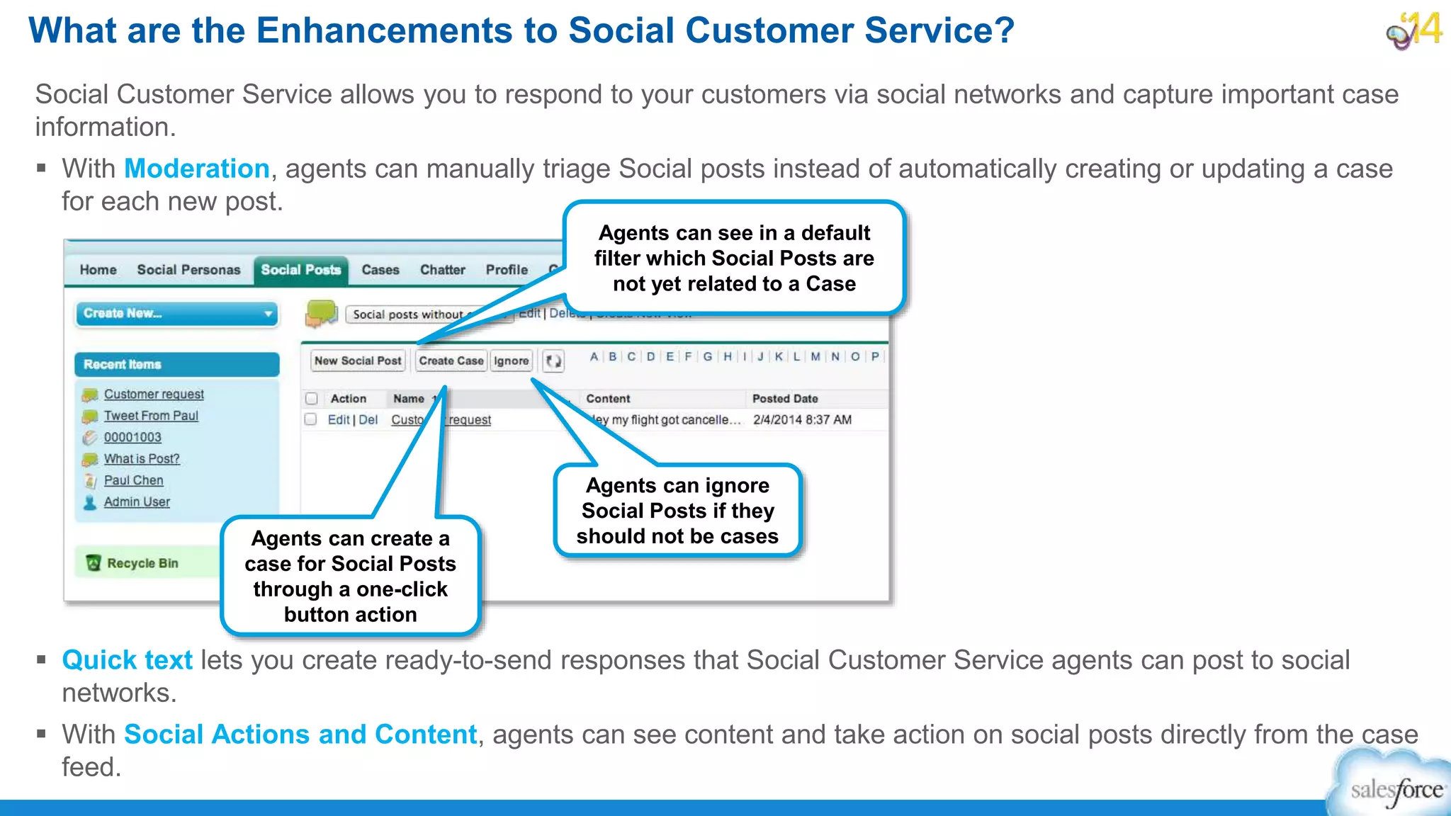 Social Customer Service allows you to respond to your customers via social networks and capture important case
information.
 With Moderation, agents can manually triage Social posts instead of automatically creating or updating a case
for each new post.
 Quick text lets you create ready-to-send responses that Social Customer Service agents can post to social
networks.
 With Social Actions and Content, agents can see content and take action on social posts directly from the case
feed.
What are the Enhancements to Social Customer Service?
Agents can see in a default
filter which Social Posts are
not yet related to a Case
Agents can create a
case for Social Posts
through a one-click
button action
Agents can ignore
Social Posts if they
should not be cases
 