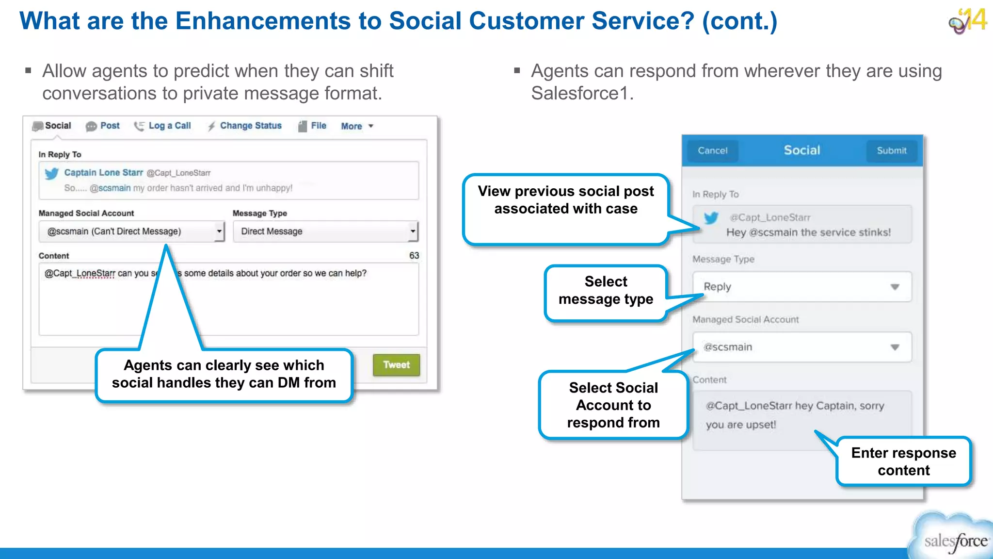 What are the Enhancements to Social Customer Service? (cont.)
 Allow agents to predict when they can shift
conversations to private message format.
 Agents can respond from wherever they are using
Salesforce1.
Agents can clearly see which
social handles they can DM from
View previous social post
associated with case
Select Social
Account to
respond from
Select
message type
Enter response
content
 