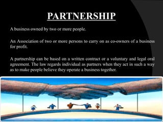 PARTNERSHIP
A business owned by two or more people.
An Association of two or more persons to carry on as co-owners of a business
for profit.
A partnership can be based on a written contract or a voluntary and legal oral
agreement. The law regards individual as partners when they act in such a way
as to make people believe they operate a business together.
 