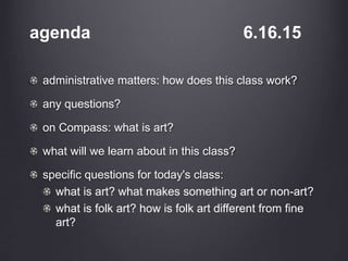 agenda 6.16.15
administrative matters: how does this class work?
any questions?
on Compass: what is art?
what will we learn about in this class?
specific questions for today's class:
what is art? what makes something art or non-art?
what is folk art? how is folk art different from fine
art?
 