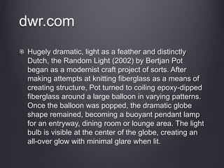 dwr.com
Hugely dramatic, light as a feather and distinctly
Dutch, the Random Light (2002) by Bertjan Pot
began as a modernist craft project of sorts. After
making attempts at knitting fiberglass as a means of
creating structure, Pot turned to coiling epoxy-dipped
fiberglass around a large balloon in varying patterns.
Once the balloon was popped, the dramatic globe
shape remained, becoming a buoyant pendant lamp
for an entryway, dining room or lounge area. The light
bulb is visible at the center of the globe, creating an
all-over glow with minimal glare when lit.
 