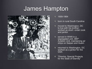 James Hampton
1909-1964
born in rural South Carolina
moved to Washington, DC
to live with his brother;
worked as short –order cook
and janitor
served in WWII in a
segregated unit, 385th
Aviation Unit, maintaining air
strips on Saipan and Guam
returned to Washington, DC
worked as a janitor for the
GSA
“Director, Special Projects
for the State of Eternity”
 