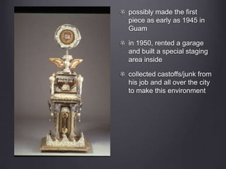 possibly made the first
piece as early as 1945 in
Guam
in 1950, rented a garage
and built a special staging
area inside
collected castoffs/junk from
his job and all over the city
to make this environment
 