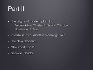 Part II
• the origins of modern planning
• Frederick Law Olmsted in NY and Chicago
• Haussmann in Paris
• a case study of modern planning: NYC
• the New Urbanism
• "the smart code"
• Seaside, Florida
 