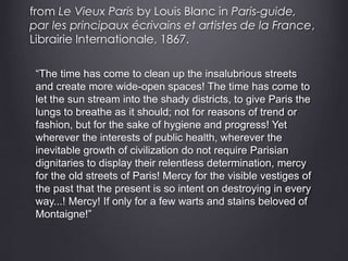 from Le Vieux Paris by Louis Blanc in Paris-guide,
par les principaux écrivains et artistes de la France,
Librairie Internationale, 1867.
“The time has come to clean up the insalubrious streets
and create more wide-open spaces! The time has come to
let the sun stream into the shady districts, to give Paris the
lungs to breathe as it should; not for reasons of trend or
fashion, but for the sake of hygiene and progress! Yet
wherever the interests of public health, wherever the
inevitable growth of civilization do not require Parisian
dignitaries to display their relentless determination, mercy
for the old streets of Paris! Mercy for the visible vestiges of
the past that the present is so intent on destroying in every
way...! Mercy! If only for a few warts and stains beloved of
Montaigne!”
 