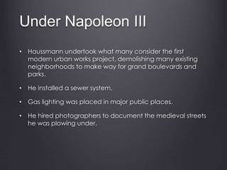 Under Napoleon III
• Haussmann undertook what many consider the first
modern urban works project, demolishing many existing
neighborhoods to make way for grand boulevards and
parks.
• He installed a sewer system.
• Gas lighting was placed in major public places.
• He hired photographers to document the medieval streets
he was plowing under.
 