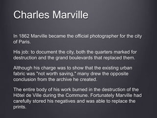 Charles Marville
In 1862 Marville became the official photographer for the city
of Paris.
His job: to document the city, both the quarters marked for
destruction and the grand boulevards that replaced them.
Although his charge was to show that the existing urban
fabric was "not worth saving," many drew the opposite
conclusion from the archive he created.
The entire body of his work burned in the destruction of the
Hôtel de Ville during the Commune. Fortunately Marville had
carefully stored his negatives and was able to replace the
prints.
 