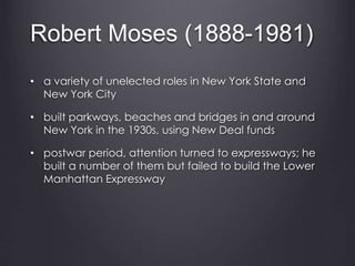 Robert Moses (1888-1981)
• a variety of unelected roles in New York State and
New York City
• built parkways, beaches and bridges in and around
New York in the 1930s, using New Deal funds
• postwar period, attention turned to expressways; he
built a number of them but failed to build the Lower
Manhattan Expressway
 