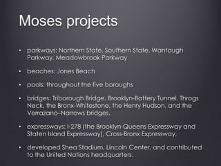 Moses projects
• parkways: Northern State, Southern State, Wantaugh
Parkway, Meadowbrook Parkway
• beaches: Jones Beach
• pools: throughout the five boroughs
• bridges: Triborough Bridge, Brooklyn-Battery Tunnel, Throgs
Neck, the Bronx-Whitestone, the Henry Hudson, and the
Verrazano–Narrows bridges.
• expressways: I-278 (the Brooklyn-Queens Expressway and
Staten Island Expressway), Cross-Bronx Expressway,
• developed Shea Stadium, Lincoln Center, and contributed
to the United Nations headquarters.
 