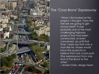 “When I first looked at this
project, I thought, "How the
hell are we going to get
across here?" It was
probably one of the most
challenging highway
projects that had been
constructed, or even
conceived, up until that
time. I dare say that only a
man like Mr. Moses would
have the audacity to
believe that one could push
(the expressway) from one
end of the Bronx to the
other.“
—Ernest Clark, design team
The "Cross Bronx" Expressway
 