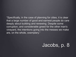 Jacobs, p. 8
“Specifically, in the case of planning for cities, it is clear
that a large number of good and earnest people do care
deeply about building and renewing. Despite some
corruption, and considerable greed for the other man's
vineyard, the intentions going into the messes we make
are, on the whole, exemplary.”
 