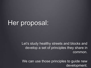 Her proposal:
Let’s study healthy streets and blocks and
develop a set of principles they share in
common.
We can use those principles to guide new
development.
 