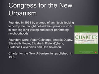 Congress for the New
Urbanism
Founded in 1993 by a group of architects looking
to codify the thought behind their previous work
in creating long-lasting and better-performing
neighborhoods.
Founders were: Peter Calthorpe, Andrés Duany,
Elizabeth Moule, Elizabeth Plater-Zyberk,
Stefanos Polyzoides and Dan Solomon.
Charter for the New Urbanism first published in
1999.
 