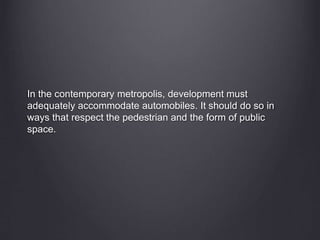 In the contemporary metropolis, development must
adequately accommodate automobiles. It should do so in
ways that respect the pedestrian and the form of public
space.
 