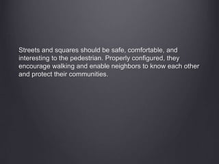 Streets and squares should be safe, comfortable, and
interesting to the pedestrian. Properly configured, they
encourage walking and enable neighbors to know each other
and protect their communities.
 