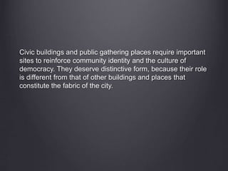 Civic buildings and public gathering places require important
sites to reinforce community identity and the culture of
democracy. They deserve distinctive form, because their role
is different from that of other buildings and places that
constitute the fabric of the city.
 