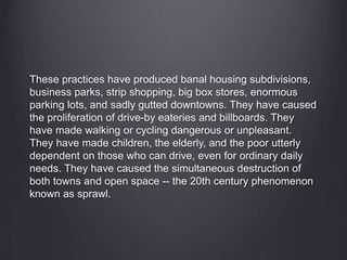 These practices have produced banal housing subdivisions,
business parks, strip shopping, big box stores, enormous
parking lots, and sadly gutted downtowns. They have caused
the proliferation of drive-by eateries and billboards. They
have made walking or cycling dangerous or unpleasant.
They have made children, the elderly, and the poor utterly
dependent on those who can drive, even for ordinary daily
needs. They have caused the simultaneous destruction of
both towns and open space -- the 20th century phenomenon
known as sprawl.
 