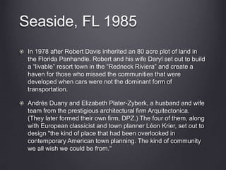 Seaside, FL 1985
In 1978 after Robert Davis inherited an 80 acre plot of land in
the Florida Panhandle. Robert and his wife Daryl set out to build
a “livable” resort town in the “Redneck Riviera” and create a
haven for those who missed the communities that were
developed when cars were not the dominant form of
transportation.
Andrés Duany and Elizabeth Plater-Zyberk, a husband and wife
team from the prestigious architectural firm Arquitectonica.
(They later formed their own firm, DPZ.) The four of them, along
with European classicist and town planner Léon Krier, set out to
design "the kind of place that had been overlooked in
contemporary American town planning. The kind of community
we all wish we could be from."
 