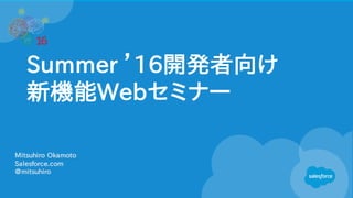 Summer ’16開発者向け
新機能Webセミナー
Mitsuhiro Okamoto
Salesforce.com
@mitsuhiro
 