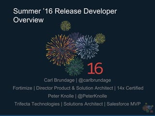 Summer ’16 Release Developer
Overview
Carl Brundage | @carlbrundage
Fortimize | Director Product & Solution Architect | 14x Certified
Peter Knolle | @PeterKnolle
Trifecta Technologies | Solutions Architect | Salesforce MVP
 