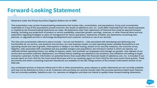 Statement under the Private Securities Litigation Reform Act of 1995:
This presentation may contain forward-looking statements that involve risks, uncertainties, and assumptions. If any such uncertainties
materialize or if any of the assumptions proves incorrect, the results of salesforce.com, inc. could differ materially from the results expressed
or implied by the forward-looking statements we make. All statements other than statements of historical fact could be deemed forward-
looking, including any projections of product or service availability, subscriber growth, earnings, revenues, or other financial items and any
statements regarding strategies or plans of management for future operations, statements of belief, any statements concerning new,
planned, or upgraded services or technology developments and customer contracts or use of our services.
The risks and uncertainties referred to above include – but are not limited to – risks associated with developing and delivering new
functionality for our service, new products and services, our new business model, our past operating losses, possible fluctuations in our
operating results and rate of growth, interruptions or delays in our Web hosting, breach of our security measures, the outcome of any
litigation, risks associated with completed and any possible mergers and acquisitions, the immature market in which we operate, our
relatively limited operating history, our ability to expand, retain, and motivate our employees and manage our growth, new releases of our
service and successful customer deployment, our limited history reselling non-salesforce.com products, and utilization and selling to larger
enterprise customers. Further information on potential factors that could affect the financial results of salesforce.com, inc. is included in our
annual report on Form 10-K for the most recent fiscal year and in our quarterly report on Form 10-Q for the most recent fiscal quarter. These
documents and others containing important disclosures are available on the SEC Filings section of the Investor Information section of our
Web site.
Any unreleased services or features referenced in this or other presentations, press releases or public statements are not currently available
and may not be delivered on time or at all. Customers who purchase our services should make the purchase decisions based upon features
that are currently available. Salesforce.com, inc. assumes no obligation and does not intend to update these forward-looking statements.
 
