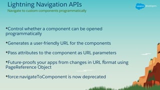 Lightning Navigation APIs
•Control whether a component can be opened
programmatically
•Generates a user-friendly URL for the components
•Pass attributes to the component as URL parameters
•Future-proofs your apps from changes in URL format using
PageReference Object
•force:navigateToComponent is now deprecated
Navigate to custom components programmatically
 