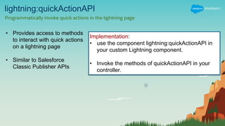 lightning:quickActionAPI
Programmatically invoke quick actions in the lightning page
• Provides access to methods
to interact with quick actions
on a lightning page
• Similar to Salesforce
Classic Publisher APIs
Implementation:
• use the component lightning:quickActionAPI in
your custom Lightning component.
• Invoke the methods of quickActionAPI in your
controller.
 