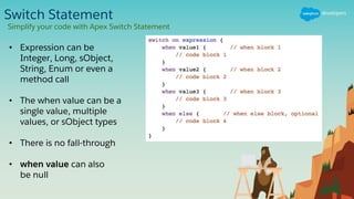 Switch Statement
Simplify your code with Apex Switch Statement
• Expression can be
Integer, Long, sObject,
String, Enum or even a
method call
• The when value can be a
single value, multiple
values, or sObject types
• There is no fall-through
• when value can also
be null
 