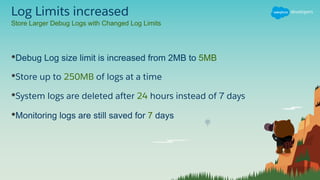 Log Limits increased
•Debug Log size limit is increased from 2MB to 5MB
•Store up to 250MB of logs at a time
•System logs are deleted after 24 hours instead of 7 days
•Monitoring logs are still saved for 7 days
Store Larger Debug Logs with Changed Log Limits
 