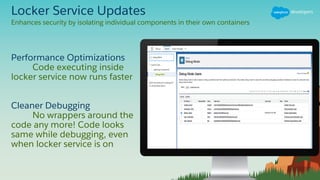 Locker Service Updates
Performance Optimizations
Code executing inside
locker service now runs faster
Cleaner Debugging
No wrappers around the
code any more! Code looks
same while debugging, even
when locker service is on
Enhances security by isolating individual components in their own containers
 