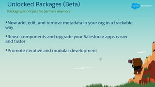 Unlocked Packages (Beta)
•Now add, edit, and remove metadata in your org in a trackable
way
•Reuse components and upgrade your Salesforce apps easier
and faster
•Promote iterative and modular development
Packaging is not just for partners anymore
 