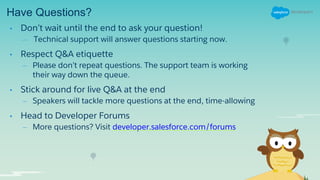 Have Questions?
• Don’t wait until the end to ask your question!
– Technical support will answer questions starting now.
• Respect Q&A etiquette
– Please don’t repeat questions. The support team is working
their way down the queue.
• Stick around for live Q&A at the end
– Speakers will tackle more questions at the end, time-allowing
• Head to Developer Forums
– More questions? Visit developer.salesforce.com/forums
 